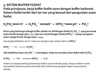 3. SISTEM BUFFER FOSFAT
Pada prinsipnya, kerja buffer fosfat sama dengan buffer karbonat.
Sistem fosfat terdiri dari ion-ion yang berasal dari penguraian asam
fosfat.
H3PO4 H+ + H2PO4 ¯ 2H+ + HPO4
2- 3H+ + PO4
3-
Disini yang berfungsi sebagai buffer adalah ion dihidrogen fosfat (H2PO4 ¯) yang termasuk
asam lemah dengan pKa = 7,2 dan ion monohidrogen fosfat (HPO4
2- ) yang merupakan
asam sangat lemah dengan pKa = 12,4.
Jika terjadi kelebihan ion H+ maka ion tersebut akan diikat oleh ion HPO4
2-
HPO4
2- + H+ ====== H2PO4 ¯
Jika kelebihan basa ( ion OH ¯ ) meningkat, maka ion tersebut akan diikat oleh H2PO4 ¯
H2PO4 ¯ + OH- ======= HPO4
2- + H2O
Sistem ini sangat penting peranannya dalam cairan tubular ginjal, maupun dalam cairan
Intraselluler karena konsentrasi fosfat disini lebih besar daripada dalam cairan ekstra
selluler.
 