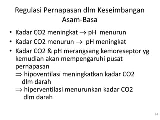 Regulasi Pernapasan dlm Keseimbangan
Asam-Basa
• Kadar CO2 meningkat  pH menurun
• Kadar CO2 menurun  pH meningkat
• Kadar CO2 & pH merangsang kemoreseptor yg
kemudian akan mempengaruhi pusat
pernapasan
 hipoventilasi meningkatkan kadar CO2
dlm darah
 hiperventilasi menurunkan kadar CO2
dlm darah
64
 