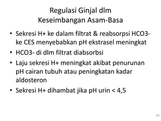 Regulasi Ginjal dlm
Keseimbangan Asam-Basa
• Sekresi H+ ke dalam filtrat & reabsorpsi HCO3-
ke CES menyebabkan pH ekstrasel meningkat
• HCO3- di dlm filtrat diabsorbsi
• Laju sekresi H+ meningkat akibat penurunan
pH cairan tubuh atau peningkatan kadar
aldosteron
• Sekresi H+ dihambat jika pH urin < 4,5
65
 