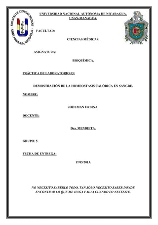 UNIVERSIDAD NACIONAL AUTÓNOMA DE NICARAGUA.
UNAN-MANAGUA.
FACULTAD:
CIENCIAS MÉDICAS.
ASIGNATURA:
BIOQUÍMICA.
PRÁCTICA DE LABORATORIO #3:
DEMOSTRACIÓN DE LA HOMEOSTASIS CALÓRICA EN SANGRE.
NOMBRE:
JOHEMAN URBINA.
DOCENTE:
Dra. MENDIETA.
GRUPO: 5
FECHA DE ENTREGA:
17/05/2013.
NO NECESITO SABERLO TODO, TÁN SÓLO NECESITO SABER DONDE
ENCONTRAR LO QUE ME HAGA FALTA CUANDO LO NECESITE.
 