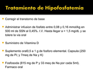    Corregir el transtorno de base

   Administrar infusion de fosfato entre 0,08 y 0,16 mmol/kg en
    500 ml de SSN al 0,45%. I.V. Hasta llegar a > 1,5 mg/dL y se
    tolere la via oral

   Suministro de Vitamina D

   Suplemento oral0,5 a 1 g de fosforo elemental. Capsula (250
    mg de Pi; y 7meq de Na y K)

   Fosfosoda (815 mg de P y 33 meq de Na por cada 5ml).
    Farmaco oral
 