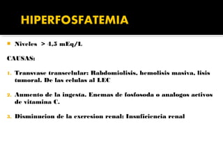     Niveles > 4,5 mEq/L

CAUSAS:

1.   Transvase transcelular: Rabdomiolisis, hemolisis masiva, lisis
     tumoral. De las celulas al LEC

2.   Aumento de la ingesta. Enemas de fosfosoda o analogos activos
     de vitamina C.

3.   Disminucion de la excresion renal: Insuficiencia renal
 