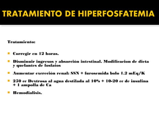 Tratamiento:

   Corregir en 12 horas.
   Disminuir ingresos y absorción intestinal. Modificacion de dieta
    y quelantes de fosfatos
   Aumentar excreción renal: SSN + furosemida bolo 1.2 mEq/K
   250 cc Dextrosa al agua destilada al 10% + 10-20 cc de insulina
    + 1 ampolla de Ca
   Hemodialisis.
 