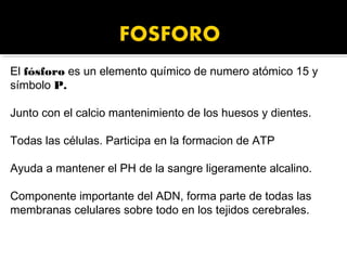 El fósforo es un elemento químico de numero atómico 15 y
símbolo P.

Junto con el calcio mantenimiento de los huesos y dientes.

Todas las células. Participa en la formacion de ATP

Ayuda a mantener el PH de la sangre ligeramente alcalino.

Componente importante del ADN, forma parte de todas las
membranas celulares sobre todo en los tejidos cerebrales.
 