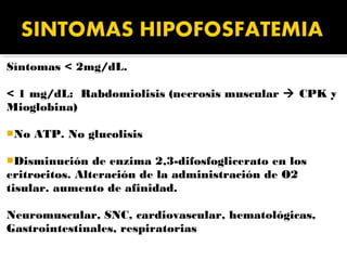 Síntomas < 2mg/dL.

< 1 mg/dL: Rabdomiolisis (necrosis muscular  CPK y
Mioglobina)

No   ATP. No glucolisis

Disminución    de enzima 2,3-difosfoglicerato en los
eritrocitos. Alteración de la administración de O2
tisular. aumento de afinidad.

Neuromuscular, SNC, cardiovascular, hematológicas,
Gastrointestinales, respiratorias
 