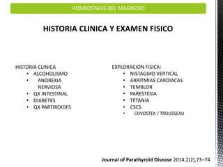 HOMEOSTASIS DEL MAGNESIO
HISTORIA CLINICA Y EXAMEN FISICO
HISTORIA CLINICA
• ALCOHOLISMO
• ANOREXIA
NERVIOSA
• QX INTESTINAL
• DIABETES
• QX PARTIROIDES
EXPLORACION FISICA:
• NISTAGMO VERTICAL
• ARRITMIAS CARDIACAS
• TEMBLOR
• PARESTESIA
• TETANIA
• CSCS
• CHVOSTEK / TROUSSEAU
Journal of Parathyroid Disease 2014,2(2),73–74
 