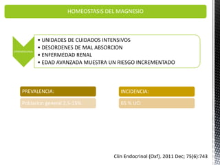 HOMEOSTASIS DEL MAGNESIO
EPIDEMIOLOGIA:
• UNIDADES DE CUIDADOS INTENSIVOS
• DESORDENES DE MAL ABSORCION
• ENFERMEDAD RENAL
• EDAD AVANZADA MUESTRA UN RIESGO INCREMENTADO
PREVALENCIA:
Poblacion general 2.5-15%
INCIDENCIA:
65 % UCI
Clin Endocrinol (Oxf). 2011 Dec; 75(6):743
 