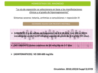 HOMEOSTASIS DEL MAGNESIO
“La vía de reposición se seleccionara en base a las manifestaciones
clínicas y el grado de hipomagnesemia”
Circulation. 2010;122(18 Suppl 3):S729
Síntomas severos: tetania, arritmias o convulsiones = reposición IV
ESCENARIO AGUDO CON PACIENTE INESTABLE
 (URGENTE) 2 g de sulfato de magnesio ( de 8 a 16 mEq ) en 100 cc SG5%
inicialmente en de 5 a 10 minutos seguida de goteo de 4-6 g/día (3-5 días) .
 (NO URGENTE) Goteo continuo de 50 mEq/día de 3-7 días
 (ASINTOMATICOS) VO 300-600 mg/dia
 