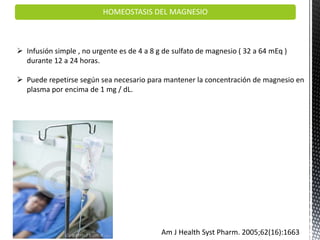  Infusión simple , no urgente es de 4 a 8 g de sulfato de magnesio ( 32 a 64 mEq )
durante 12 a 24 horas.
 Puede repetirse según sea necesario para mantener la concentración de magnesio en
plasma por encima de 1 mg / dL.
Am J Health Syst Pharm. 2005;62(16):1663
HOMEOSTASIS DEL MAGNESIO
 