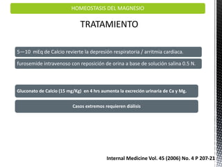 HOMEOSTASIS DEL MAGNESIO
TRATAMIENTO
5—10 mEq de Calcio revierte la depresión respiratoria / arritmia cardiaca.
furosemide intravenoso con reposición de orina a base de solución salina 0.5 N.
Gluconato de Calcio (15 mg/Kg) en 4 hrs aumenta la excreción urinaria de Ca y Mg.
Casos extremos requieren diálisis
Internal Medicine Vol. 45 (2006) No. 4 P 207-21
 
