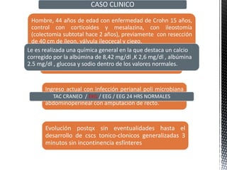 Hombre, 44 años de edad con enfermedad de Crohn 15 años,
control con corticoides y mesalazina, con ileostomía
(colectomia subtotal hace 2 años), previamente con resección
de 40 cm de íleon, válvula ileocecal y ciego.
CASO CLINICO
ingresa con 1 semana compatible con brote
de padecimiento.
Ingreso actual con infección perianal poli microbiana
resistente a antibióticos, es sometido a resección
abdominoperineal con amputación de recto.
Evolución postqx sin eventualidades hasta el
desarrollo de cscs tonico-clonicos generalizadas 3
minutos sin incontinencia esfínteres
Le es realizada una química general en la que destaca un calcio
corregido por la albúmina de 8,42 mg/dl ,K 2,6 mg/dl , albúmina
2.5 mg/dl , glucosa y sodio dentro de los valores normales.
TAC CRANEO / EKG / EEG / EEG 24 HRS NORMALES
 