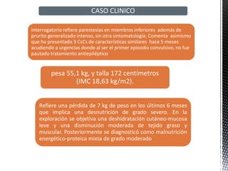 Interrogatorio refiere parestesias en miembros inferiores además de
prurito generalizado intenso, sin otra sintomatología. Comenta asimismo
que ha presentado 3 CsCs de características similares hace 5 meses
acudiendo a urgencias donde al ser el primer episodio convulsivo, no fue
pautado tratamiento antiepiléptico
pesa 55,1 kg, y talla 172 centímetros
(IMC 18,63 kg/m2).
Refiere una pérdida de 7 kg de peso en los últimos 6 meses
que implica una desnutrición de grado severo. En la
exploración se objetiva una deshidratación cutáneo-mucosa
leve y una disminución moderada de tejido graso y
muscular. Posteriormente se diagnosticó como malnutrición
energético-proteica mixta de grado moderado
CASO CLINICO
 