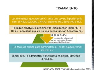 En las situaciones de
hipocloremia, sobre todo
cuando el Cl- está por
debajo de 85 mEq/L:
•Evaluar el estado del volumen del
LEC y si hay contracción de este,
corregirla con NaCl isotónico.
•Si coexiste la hipocloremia con
alcalosis metabólica
hipopotasémica, corregir
simultáneamente la hipocloremia
y la hipocaliemia con KCl.
− La fórmula clásica para administrar Cl- en las hipocloremias
severas es:
mmol de Cl- a administrar = 0,2 x peso en kg x (Cl-deseado -
Cl-medido)
Los elementos que aportan Cl- ante una severa hipocloremia
son: el NaCl, KCl, CaCl2, NH4Cl, arginina-HCl, lisina-HCl y HCl.
Para que el NH4Cl, la arginina y la lisina puedan liberar Cl- e
H+ es necesario que exista una buena función hepatorrenal.
IATREIA Vol 26(3): 356-365 julio-septiembre 2013
 
