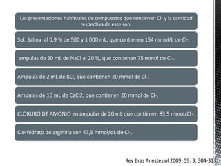 Las presentaciones habituales de compuestos que contienen Cl- y la cantidad
respectiva de este son:
Sol. Salina al 0,9 % de 500 y 1 000 mL, que contienen 154 mmol/L de Cl-.
ampulas de 20 mL de NaCl al 20 %, que contienen 75 mmol de Cl-.
Ampulas de 2 mL de KCl, que contienen 20 mmol de Cl-.
Ampulas de 10 mL de CaCl2, que contienen 20 mmol de Cl-.
CLORURO DE AMONIO en ámpulas de 20 mL que contienen 83,5 mmol/Cl-.
Clorhidrato de arginina con 47,5 mmol/dL de Cl-.
Rev Bras Anestesiol 2009; 59: 3: 304-313
 
