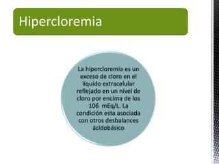 Hipercloremia
La hipercloremia es un
exceso de cloro en el
líquido extracelular
reflejado en un nivel de
cloro por encima de los
106 mEq/L. La
condición esta asociada
con otros desbalances
ácidobásico
 