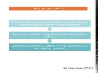 IMPORTANCIA DIAGNOSTICA:
Los trastornos son con frecuencia resultado de las mismas causas de alteraciones
del sodio (el cloro sigue al sodio)
Generalmente se encuentran elevados en procesos acidoticos y disminuidos en
alcaloticos.
Utilizado para diferenciar los principales tipos de acidosis, permite confirmar un
diagnostico de desbalance del equilibrio acido base y de líquidos
Rev Cubana Pediatr 2005;77(2)
 