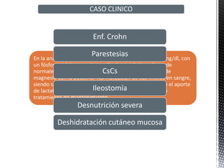 En la analítica realizada presenta un magnesio de 0,76 mg/dl, con
un fósforo, calcio, potasio y sodio dentro de los valores de
normales. Se inicia perfusión con altas dosis de sulfato de
magnesio con la posterior normalización de sus niveles en sangre,
siendo suficiente para el tratamiento de mantenimiento el aporte
de lactato de magnesio en altas dosis por vía oral, como
tratamiento de mantenimiento
CASO CLINICO
Enf. Crohn
Parestesias
CsCs
Ileostomía
Desnutrición severa
Deshidratación cutáneo mucosa
 