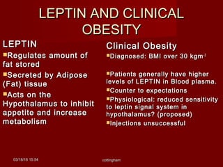 LEPTIN AND CLINICALLEPTIN AND CLINICAL
OBESITYOBESITY
LEPTINLEPTIN
Regulates amount ofRegulates amount of
fat storedfat stored
Secreted by AdiposeSecreted by Adipose
(Fat) tissue(Fat) tissue
Acts on theActs on the
Hypothalamus to inhibitHypothalamus to inhibit
appetite and increaseappetite and increase
metabolismmetabolism
Clinical ObesityClinical Obesity
Diagnosed: BMI over 30 kgmDiagnosed: BMI over 30 kgm-2-2
Patients generally have higherPatients generally have higher
levels of LEPTIN in Blood plasma.levels of LEPTIN in Blood plasma.
Counter to expectationsCounter to expectations
Physiological: reduced sensitivityPhysiological: reduced sensitivity
to leptin signal system into leptin signal system in
hypothalamus? (proposed)hypothalamus? (proposed)
Injections unsuccessfulInjections unsuccessful
03/18/1603/18/16 15:5415:54 cottinghamcottingham
 