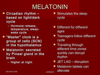 MELATONINMELATONIN
 Stimulates the sleepStimulates the sleep
cyclecycle
 Different for differentDifferent for different
agesages
 Teenagers follow differentTeenagers follow different
cyclecycle
 Traveling throughTraveling through
different time zonesdifferent time zones
quickly can disruptquickly can disrupt
rhythmrhythm
 JET LAG – disruptionJET LAG – disruption
 Melatonin tablets canMelatonin tablets can
alleviatealleviate
 Circadian rhythm –Circadian rhythm –
based on light/darkbased on light/dark
cyclecycle
– Hormone release,Hormone release,
temperature, sleep-temperature, sleep-
wake cyclewake cycle
 ““Master” clock is aMaster” clock is a
group of cells (SCN)group of cells (SCN)
in the hypothalamusin the hypothalamus
 Melatonin: secretedMelatonin: secreted
by Pineal gland in theby Pineal gland in the
brainbrain
– Higher at nightHigher at night
03/18/1603/18/16 15:5415:54 cottinghamcottingham
 