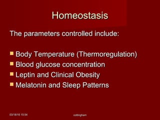 03/18/1603/18/16 15:5415:54 cottinghamcottingham
HomeostasisHomeostasis
The parameters controlled include:The parameters controlled include:
 Body Temperature (Thermoregulation)Body Temperature (Thermoregulation)
 Blood glucose concentrationBlood glucose concentration
 Leptin and Clinical ObesityLeptin and Clinical Obesity
 Melatonin and Sleep PatternsMelatonin and Sleep Patterns
 