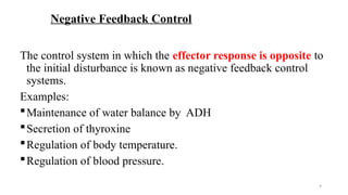 9
Negative Feedback Control
The control system in which the effector response is opposite to
the initial disturbance is known as negative feedback control
systems.
Examples:
Maintenance of water balance by ADH
Secretion of thyroxine
Regulation of body temperature.
Regulation of blood pressure.
 