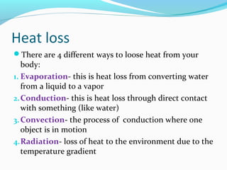 Heat loss
There are 4 different ways to loose heat from your
body:
1. Evaporation- this is heat loss from converting water
from a liquid to a vapor
2.Conduction- this is heat loss through direct contact
with something (like water)
3.Convection- the process of conduction where one
object is in motion
4.Radiation- loss of heat to the environment due to the
temperature gradient
 