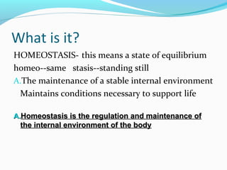 What is it?
HOMEOSTASIS- this means a state of equilibrium
homeo--same stasis--standing still
A.The maintenance of a stable internal environment
Maintains conditions necessary to support life
A.A.Homeostasis is the regulation and maintenance ofHomeostasis is the regulation and maintenance of
the internal environment of the bodythe internal environment of the body
 