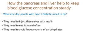How the pancreas and liver help to keep
blood glucose concentration steady
• What else doe people with type 1 Diabetes need to do?
• They need to inject themselves with Insulin
• They need to eat little and often
• They need to avoid large amounts of carbohydrates
 
