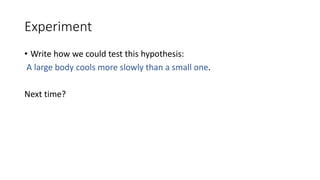 Experiment
• Write how we could test this hypothesis:
A large body cools more slowly than a small one.
Next time?
 