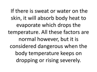 If there is sweat or water on the
skin, it will absorb body heat to
evaporate which drops the
temperature. All these factors are
normal however, but it is
considered dangerous when the
body temperature keeps on
dropping or rising severely.
 