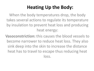 Heating Up the Body:
When the body temperatures drop, the body
takes several actions to regulate its temperature
by insulation to prevent heat loss and producing
heat energy:
Vasoconstriction: this causes the blood vessels to
become narrower to reduce heat loss. They also
sink deep into the skin to increase the distance
heat has to travel to escape thus reducing heat
loss.
 