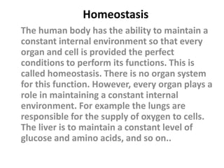 Homeostasis
The human body has the ability to maintain a
constant internal environment so that every
organ and cell is provided the perfect
conditions to perform its functions. This is
called homeostasis. There is no organ system
for this function. However, every organ plays a
role in maintaining a constant internal
environment. For example the lungs are
responsible for the supply of oxygen to cells.
The liver is to maintain a constant level of
glucose and amino acids, and so on..
 