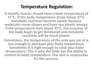 Temperature Regulation:
A healthy human should have a body temperature of
37°C. If the body temperature drops below 37°C,
metabolic reactions become slower because
molecules move slower and have less kinetic energy.
If the temperature rises above 37°C, the enzymes of
the body begin to get denatured and metabolic
reactions will be much slower.
Sometimes, the temperature of the area you are at is
low enough to decrease your body temperature.
Sometimes it is high enough to raise your body
temperature. This is why the body has the ability to
control its body temperature. Our skin is responsible
for this process.
 