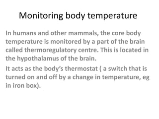 Monitoring body temperature
In humans and other mammals, the core body
temperature is monitored by a part of the brain
called thermoregulatory centre. This is located in
the hypothalamus of the brain.
It acts as the body’s thermostat ( a switch that is
turned on and off by a change in temperature, eg
in iron box).
 
