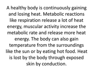 A healthy body is continuously gaining
and losing heat. Metabolic reactions
like respiration release a lot of heat
energy, muscular activity increase the
metabolic rate and release more heat
energy. The body can also gain
temperature from the surroundings
like the sun or by eating hot food. Heat
is lost by the body through exposed
skin by conduction.
 