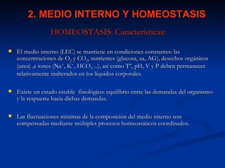 2. MEDIO INTERNO Y HOMEOSTASIS
                 HOMEOSTASIS: Características:

   El medio interno (LEC) se mantiene en condiciones constantes: las
    concentraciones de O2 y CO2, nutrientes (glucosa, aa, AG), desechos orgánicos
    (urea) ,e iones (Na+, K+, HCO3-...), así como Tº, pH, V y P deben permanecer
    relativamente inalterados en los líquidos corporales.

   Existe un estado estable fisiológico: equilibrio entre las demandas del organismo
    y la respuesta hacia dichas demandas.

   Las fluctuaciones mínimas de la composición del medio interno son
    compensadas mediante múltiples procesos homeostáticos coordinados.
 