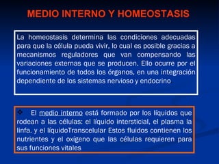 MEDIO INTERNO Y HOMEOSTASIS

La homeostasis determina las condiciones adecuadas
para que la célula pueda vivir, lo cual es posible gracias a
mecanismos reguladores que van compensando las
variaciones externas que se producen. Ello ocurre por el
funcionamiento de todos los órganos, en una integración
dependiente de los sistemas nervioso y endocrino.



 El medio interno está formado por los líquidos que
rodean a las células: el líquido intersticial, el plasma la
linfa. y el líquidoTranscelular Estos fluidos contienen los
nutrientes y el oxígeno que las células requieren para
sus funciones vitales
 