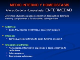 MEDIO INTERNO Y HOMEOSTASIS
     Alteración de la Homeostasia:               ENFERMEDAD
    Diferentes situaciones pueden originar un desequilibrio del medio
    interno y comprometer la funcionalidad del organismo:


   Externos:
        Calor, frío, traumas mecánicos, o escasez de oxígeno

   Internos:
        Ejercicio, presión arterial alta, dolor, tumores, ansiedad.

   Situaciones Extremas:
        Hemorragias, intoxicación, exposición a dosis excesivas de
         radiaciones.
        Infección grave.
        Operaciones quirúrgicas
 