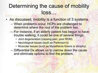Determining the cause of mobility
loss…
• As discussed, mobility is a function of 3 systems.
– When problems occur, HCPs are challenged to
determine where the root of the problem lies.
– For instance, if an elderly patient has begun to have
trouble walking, it could be one of several things.
• Joint degeneration (causing pain, poor ROM)
• Neurological issues (such as Parkinson’s)
• Muscular Issues (such as Myasthenia Gravis or atrophy)
– Differential Dx allows us to narrow down the cause
and eliminate options to find the problem.
 