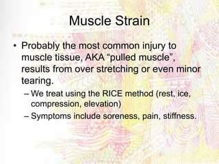 Muscle Strain
• Probably the most common injury to
muscle tissue, AKA “pulled muscle”,
results from over stretching or even minor
tearing.
– We treat using the RICE method (rest, ice,
compression, elevation)
– Symptoms include soreness, pain, stiffness.
 