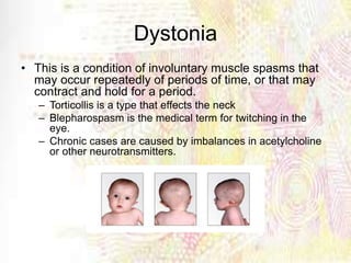 Dystonia
• This is a condition of involuntary muscle spasms that
may occur repeatedly of periods of time, or that may
contract and hold for a period.
– Torticollis is a type that effects the neck
– Blepharospasm is the medical term for twitching in the
eye.
– Chronic cases are caused by imbalances in acetylcholine
or other neurotransmitters.
 