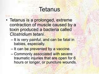 Tetanus
• Tetanus is a prolonged, extreme
contraction of muscle caused by a
toxin produced a bacteria called
Clostridium tetani.
– It is very painful, and can be fatal in
babies, especially.
– It can be prevented by a vaccine.
– Commonly associated with severe
traumatic injuries that are open for 6
hours or longer, or puncture wounds.
 