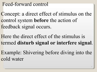 Feed-forward control Concept: a direct effect of stimulus on the control system  before  the action of feedback signal occurs. Here the direct effect of the stimulus is termed  disturb signal or interfere signal . Example: Shivering before diving into the cold water 
