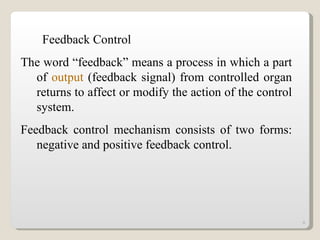 Feedback Control The word “feedback” means a process in which a part of  output  (feedback signal) from controlled organ returns to affect or modify the action of the control system. Feedback control mechanism consists of two forms: negative and positive feedback control. 