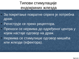 Типови стимулације
ендокриних жлезда
• За покретање повратне спреге је потребна
драж.
• Региструје се преко рецептора.
• Преноси се нервима до одређеног центра у
којем настаје одговор на драж.
• Нервима се стимулише одговор мишића
или жлезде (ефектора).
 