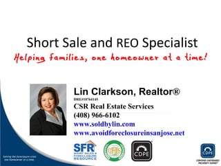 Short Sale and  REO  Specialist Lin Clarkson, Realtor ®  DRE#10764145 CSR Real Estate Services (408) 966-6102 www.soldbylin.com www.avoidforeclosureinsanjose.net Helping families, one homeowner at a time! 
