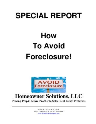 SPECIAL REPORT
How
To Avoid
Foreclosure!
Homeowner Solutions, LLC
Placing People Before Profits To Solve Real Estate Problems
P.O. Box 5782, Aiken, SC 29804
Phone: (803) 602-3913 Fax: (877) 245-3646
www.HouseBuyingCompany.com
 