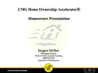 CMG Home Ownership Accelerator ® Homeowner Presentation Jurgen Weller Mortgage Planner Silicon Valley Capital Funding (408) 891-9118 [email_address] 