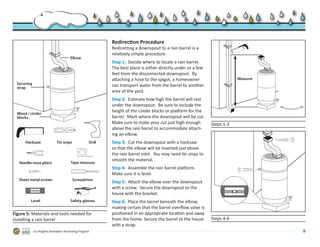 Redirection Procedure
                                                            Redirecting a downspout to a rain barrel is a
                                                            relatively simple procedure.
                                       Elbow
                                                            Step 1: Decide where to locate a rain barrel.
                                                            The best place is either directly under or a few
                                                            feet from the disconnected downspout. By
                                                            attaching a hose to the spigot, a homeowner                    Measure
  Securing                                                  can transport water from the barrel to another
  strap
                                                            area of the yard.
                                                            Step 2: Estimate how high the barrel will rest
                                                            under the downspout. Be sure to include the
                                                            height of the cinder blocks or platform for the
  Wood / cinder
  blocks                                                    barrel. Mark where the downspout will be cut.
                                                            Make sure to make your cut just high enough        Steps 1-3
                                                            above the rain barrel to accommodate attach-
                                                            ing an elbow.
      Hacksaw                Tin snips              Drill   Step 3: Cut the downspout with a hacksaw
                                                            so that the elbow will be inserted just above
                                                            the rain barrel inlet. You may need tin snips to
                                                            smooth the material.
   Needle-nose pliers                  Tape measure
                                                            Step 4: Assemble the rain barrel platform.
                                                            Make sure it is level.
   Sheet metal screws                    Screwdriver
                                                            Step 5: Attach the elbow over the downspout
                                                            with a screw. Secure the downspout to the
                                                            house with the bracket.
         Level                         Safety glasses       Step 6: Place the barrel beneath the elbow,
                                                            making certain that the barrel overflow valve is
Figure 5: Materials and tools needed for                    positioned in an appropriate location and away
installing a rain barrel                                    from the home. Secure the barrel to the house      Steps 4-6
                                                            with a strap.
             Los Angeles Rainwater Harvesting Program                                                                                8
 