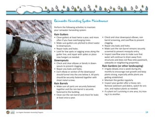 Rainwater Harvesting System Maintenance
                                           Perform the following activities to maintain
                                           your rainwater harvesting system:
                                           Rain Gutters
                                           •	 Clean gutters at least twice a year, and more    •	 Check and clear downspout elbows, rain
                                              often if you have overhanging trees.                barrel screening, and overflow to prevent
                                           •	 Make sure gutters are pitched to direct water       clogging.
                                              to downspouts.                                   •	 Repair any leaks and holes.
                                           •	 Repair leaks and holes.                          •	 Make sure the rain barrel remains securely
                                           •	 Look for low spots or sagging areas along the       screened to prevent mosquito entry.
                                              gutter line, and repair with spikes or place     •	 Inspect overflow area to make sure that
                                              new hangers as needed.                              water will continue to drain away from
                                           Downspouts                                             structures and does not flow onto pavement,
                                           •	 Check and clear elbows or bends in down-            sidewalks or neighboring properties.
                                              spouts to prevent clogging.                      Rain Gardens (or other landscaping)
                                           •	 Repair any leaks and holes.                      •	 Irrigate deeply once a week during dry
                                           •	 Each elbow or section of the downspout              months to encourage root growth and keep
                                              should funnel into the one below it. All parts      plants strong, especially while plants are
                                              should be securely fastened together with           getting established.
                                              sheet metal screws.                              •	 Maintain the garden regularly.
                                           Rain Barrels                                        •	 Inspect your garden after a heavy rain.  
                                           •	 Make sure all parts are securely fastened           Remove sediment and debris, watch for ero-
                                              together and the rain barrel is securely            sion, and replace plants as needed.
                                              fastened to the building.                        •	 If a plant isn’t surviving in one area, try mov-
                                           •	 Clean out the rain barrel and check for leaks       ing it to another.
                                              at least once a year.  




Los Angeles Rainwater Harvesting Program                                                                                                        14
 